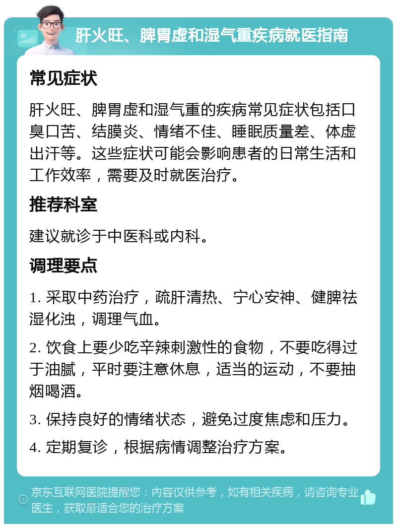 肝火旺、脾胃虚和湿气重疾病就医指南 常见症状 肝火旺、脾胃虚和湿气重的疾病常见症状包括口臭口苦、结膜炎、情绪不佳、睡眠质量差、体虚出汗等。这些症状可能会影响患者的日常生活和工作效率，需要及时就医治疗。 推荐科室 建议就诊于中医科或内科。 调理要点 1. 采取中药治疗，疏肝清热、宁心安神、健脾祛湿化浊，调理气血。 2. 饮食上要少吃辛辣刺激性的食物，不要吃得过于油腻，平时要注意休息，适当的运动，不要抽烟喝酒。 3. 保持良好的情绪状态，避免过度焦虑和压力。 4. 定期复诊，根据病情调整治疗方案。