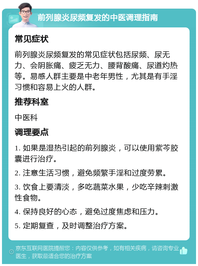 前列腺炎尿频复发的中医调理指南 常见症状 前列腺炎尿频复发的常见症状包括尿频、尿无力、会阴胀痛、疲乏无力、腰背酸痛、尿道灼热等。易感人群主要是中老年男性，尤其是有手淫习惯和容易上火的人群。 推荐科室 中医科 调理要点 1. 如果是湿热引起的前列腺炎，可以使用紫芩胶囊进行治疗。 2. 注意生活习惯，避免频繁手淫和过度劳累。 3. 饮食上要清淡，多吃蔬菜水果，少吃辛辣刺激性食物。 4. 保持良好的心态，避免过度焦虑和压力。 5. 定期复查，及时调整治疗方案。