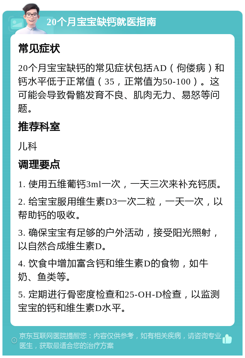 20个月宝宝缺钙就医指南 常见症状 20个月宝宝缺钙的常见症状包括AD（佝偻病）和钙水平低于正常值（35，正常值为50-100）。这可能会导致骨骼发育不良、肌肉无力、易怒等问题。 推荐科室 儿科 调理要点 1. 使用五维葡钙3ml一次，一天三次来补充钙质。 2. 给宝宝服用维生素D3一次二粒，一天一次，以帮助钙的吸收。 3. 确保宝宝有足够的户外活动，接受阳光照射，以自然合成维生素D。 4. 饮食中增加富含钙和维生素D的食物，如牛奶、鱼类等。 5. 定期进行骨密度检查和25-OH-D检查，以监测宝宝的钙和维生素D水平。