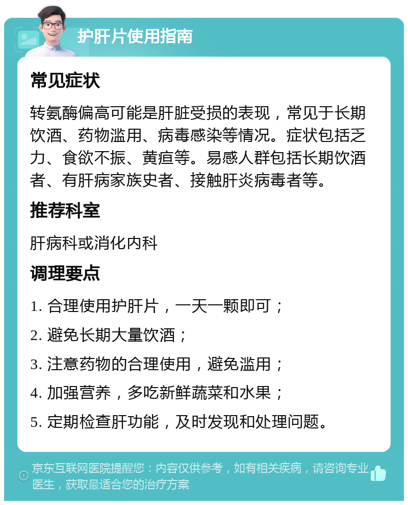 护肝片使用指南 常见症状 转氨酶偏高可能是肝脏受损的表现，常见于长期饮酒、药物滥用、病毒感染等情况。症状包括乏力、食欲不振、黄疸等。易感人群包括长期饮酒者、有肝病家族史者、接触肝炎病毒者等。 推荐科室 肝病科或消化内科 调理要点 1. 合理使用护肝片，一天一颗即可； 2. 避免长期大量饮酒； 3. 注意药物的合理使用，避免滥用； 4. 加强营养，多吃新鲜蔬菜和水果； 5. 定期检查肝功能，及时发现和处理问题。