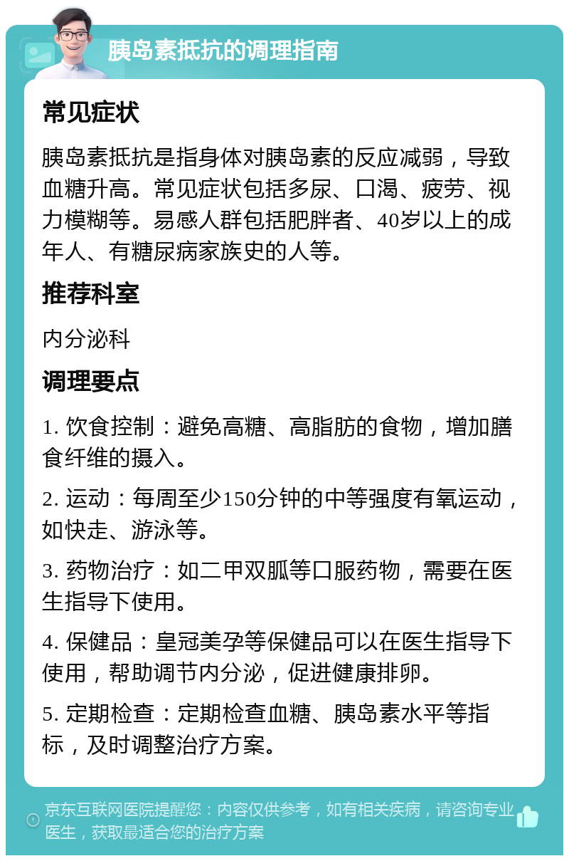 胰岛素抵抗的调理指南 常见症状 胰岛素抵抗是指身体对胰岛素的反应减弱，导致血糖升高。常见症状包括多尿、口渴、疲劳、视力模糊等。易感人群包括肥胖者、40岁以上的成年人、有糖尿病家族史的人等。 推荐科室 内分泌科 调理要点 1. 饮食控制：避免高糖、高脂肪的食物，增加膳食纤维的摄入。 2. 运动：每周至少150分钟的中等强度有氧运动，如快走、游泳等。 3. 药物治疗：如二甲双胍等口服药物，需要在医生指导下使用。 4. 保健品：皇冠美孕等保健品可以在医生指导下使用，帮助调节内分泌，促进健康排卵。 5. 定期检查：定期检查血糖、胰岛素水平等指标，及时调整治疗方案。