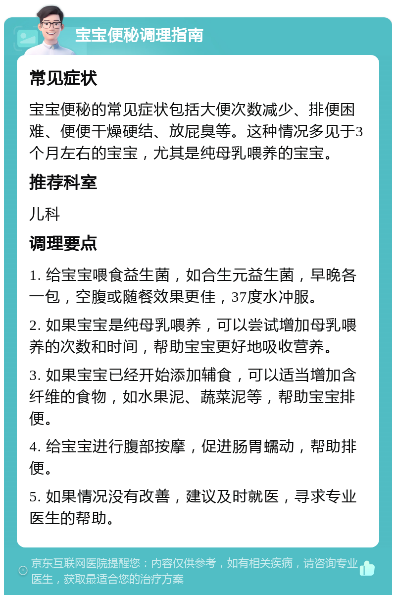 宝宝便秘调理指南 常见症状 宝宝便秘的常见症状包括大便次数减少、排便困难、便便干燥硬结、放屁臭等。这种情况多见于3个月左右的宝宝，尤其是纯母乳喂养的宝宝。 推荐科室 儿科 调理要点 1. 给宝宝喂食益生菌，如合生元益生菌，早晚各一包，空腹或随餐效果更佳，37度水冲服。 2. 如果宝宝是纯母乳喂养，可以尝试增加母乳喂养的次数和时间，帮助宝宝更好地吸收营养。 3. 如果宝宝已经开始添加辅食，可以适当增加含纤维的食物，如水果泥、蔬菜泥等，帮助宝宝排便。 4. 给宝宝进行腹部按摩，促进肠胃蠕动，帮助排便。 5. 如果情况没有改善，建议及时就医，寻求专业医生的帮助。