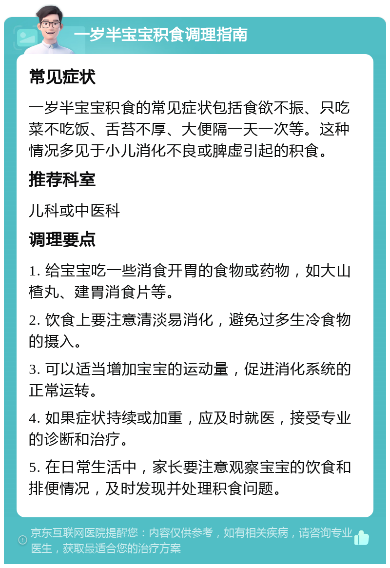 一岁半宝宝积食调理指南 常见症状 一岁半宝宝积食的常见症状包括食欲不振、只吃菜不吃饭、舌苔不厚、大便隔一天一次等。这种情况多见于小儿消化不良或脾虚引起的积食。 推荐科室 儿科或中医科 调理要点 1. 给宝宝吃一些消食开胃的食物或药物，如大山楂丸、建胃消食片等。 2. 饮食上要注意清淡易消化，避免过多生冷食物的摄入。 3. 可以适当增加宝宝的运动量，促进消化系统的正常运转。 4. 如果症状持续或加重，应及时就医，接受专业的诊断和治疗。 5. 在日常生活中，家长要注意观察宝宝的饮食和排便情况，及时发现并处理积食问题。