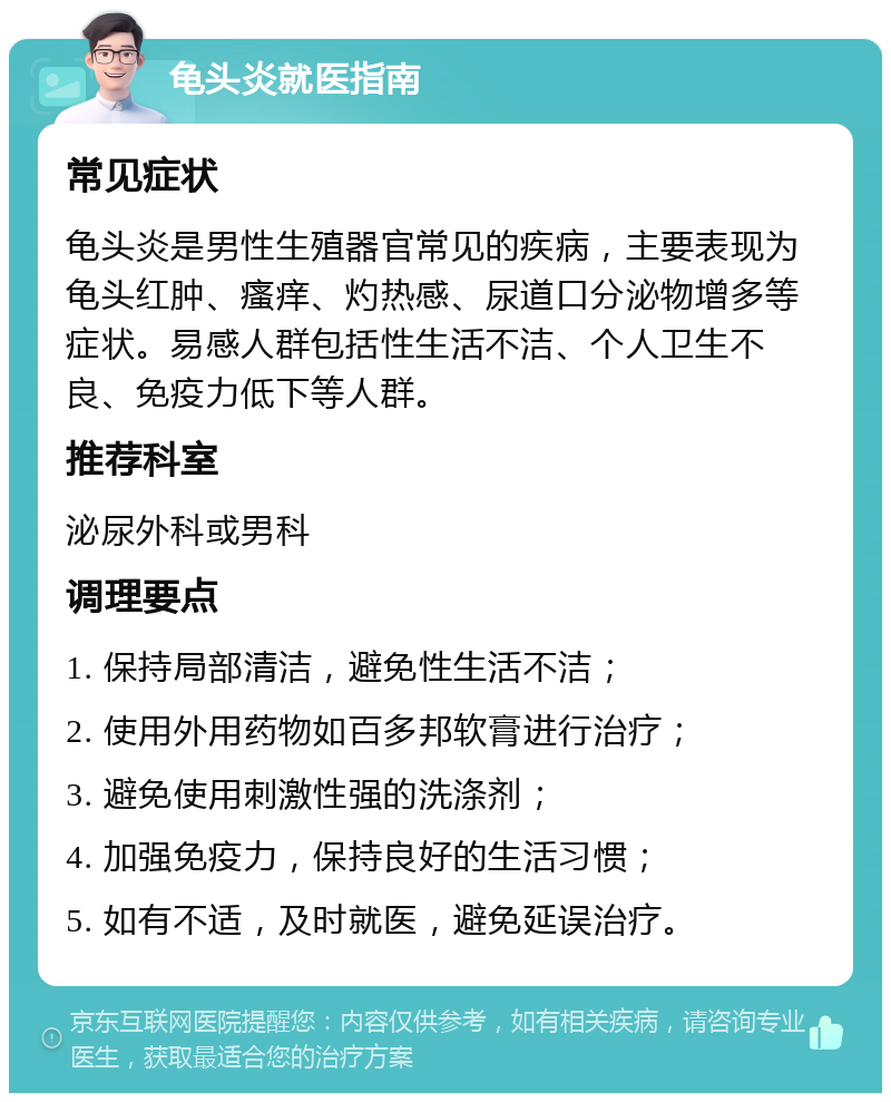 龟头炎就医指南 常见症状 龟头炎是男性生殖器官常见的疾病，主要表现为龟头红肿、瘙痒、灼热感、尿道口分泌物增多等症状。易感人群包括性生活不洁、个人卫生不良、免疫力低下等人群。 推荐科室 泌尿外科或男科 调理要点 1. 保持局部清洁，避免性生活不洁； 2. 使用外用药物如百多邦软膏进行治疗； 3. 避免使用刺激性强的洗涤剂； 4. 加强免疫力，保持良好的生活习惯； 5. 如有不适，及时就医，避免延误治疗。