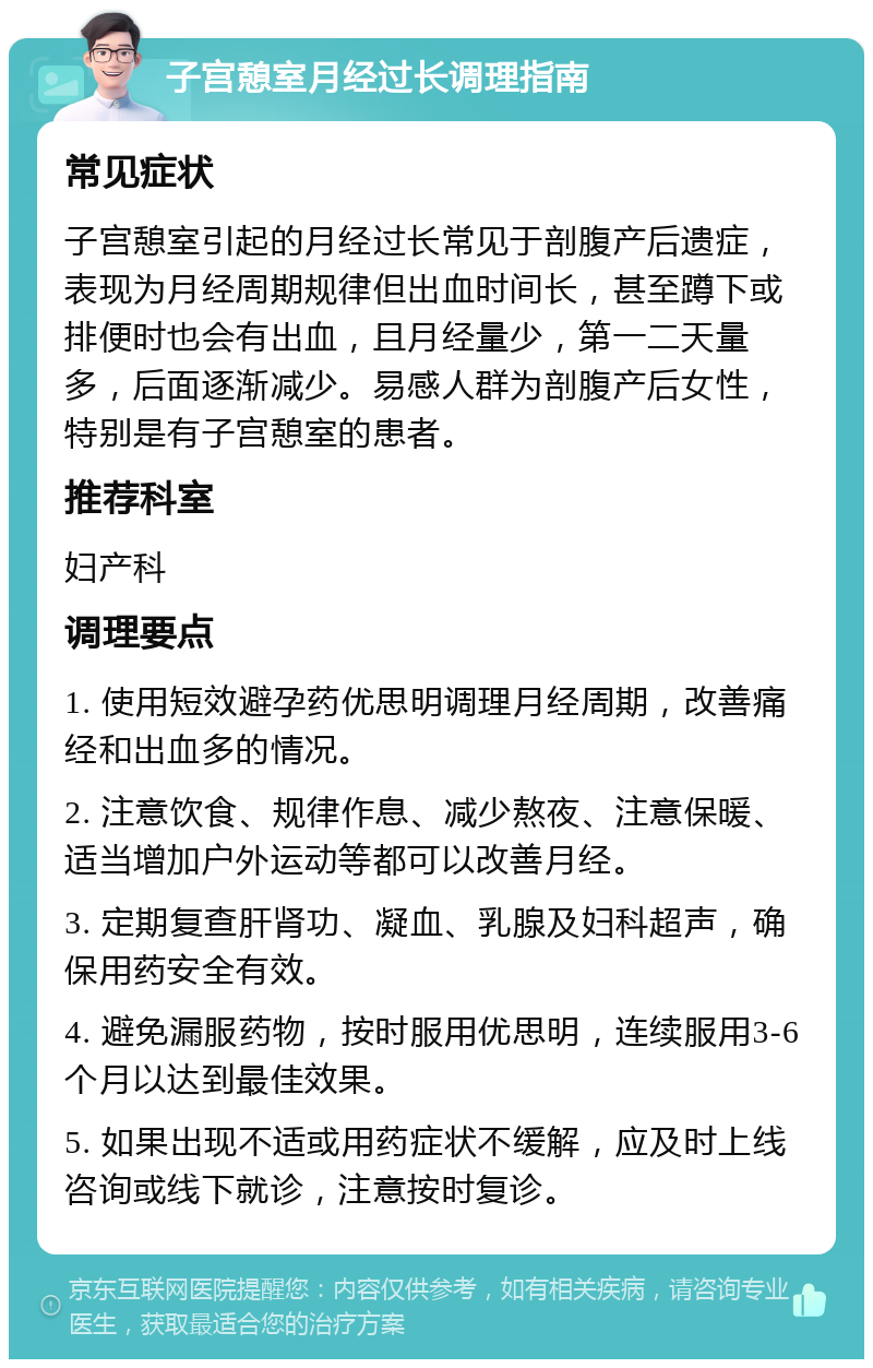 子宫憩室月经过长调理指南 常见症状 子宫憩室引起的月经过长常见于剖腹产后遗症，表现为月经周期规律但出血时间长，甚至蹲下或排便时也会有出血，且月经量少，第一二天量多，后面逐渐减少。易感人群为剖腹产后女性，特别是有子宫憩室的患者。 推荐科室 妇产科 调理要点 1. 使用短效避孕药优思明调理月经周期，改善痛经和出血多的情况。 2. 注意饮食、规律作息、减少熬夜、注意保暖、适当增加户外运动等都可以改善月经。 3. 定期复查肝肾功、凝血、乳腺及妇科超声，确保用药安全有效。 4. 避免漏服药物，按时服用优思明，连续服用3-6个月以达到最佳效果。 5. 如果出现不适或用药症状不缓解，应及时上线咨询或线下就诊，注意按时复诊。