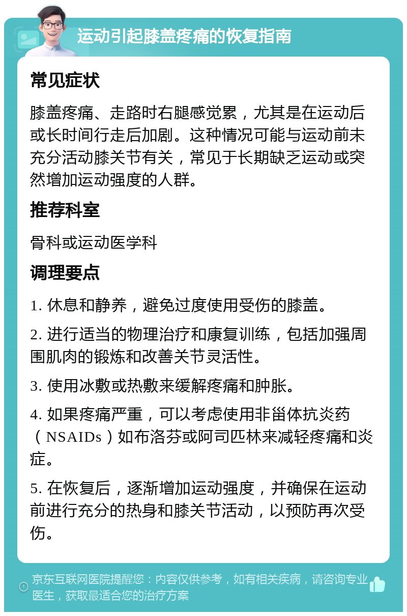 运动引起膝盖疼痛的恢复指南 常见症状 膝盖疼痛、走路时右腿感觉累，尤其是在运动后或长时间行走后加剧。这种情况可能与运动前未充分活动膝关节有关，常见于长期缺乏运动或突然增加运动强度的人群。 推荐科室 骨科或运动医学科 调理要点 1. 休息和静养，避免过度使用受伤的膝盖。 2. 进行适当的物理治疗和康复训练，包括加强周围肌肉的锻炼和改善关节灵活性。 3. 使用冰敷或热敷来缓解疼痛和肿胀。 4. 如果疼痛严重，可以考虑使用非甾体抗炎药（NSAIDs）如布洛芬或阿司匹林来减轻疼痛和炎症。 5. 在恢复后，逐渐增加运动强度，并确保在运动前进行充分的热身和膝关节活动，以预防再次受伤。