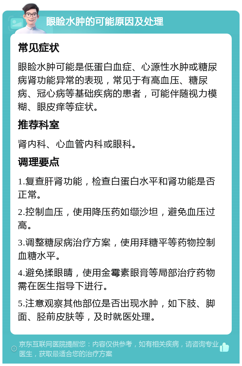 眼睑水肿的可能原因及处理 常见症状 眼睑水肿可能是低蛋白血症、心源性水肿或糖尿病肾功能异常的表现，常见于有高血压、糖尿病、冠心病等基础疾病的患者，可能伴随视力模糊、眼皮痒等症状。 推荐科室 肾内科、心血管内科或眼科。 调理要点 1.复查肝肾功能，检查白蛋白水平和肾功能是否正常。 2.控制血压，使用降压药如缬沙坦，避免血压过高。 3.调整糖尿病治疗方案，使用拜糖平等药物控制血糖水平。 4.避免揉眼睛，使用金霉素眼膏等局部治疗药物需在医生指导下进行。 5.注意观察其他部位是否出现水肿，如下肢、脚面、胫前皮肤等，及时就医处理。