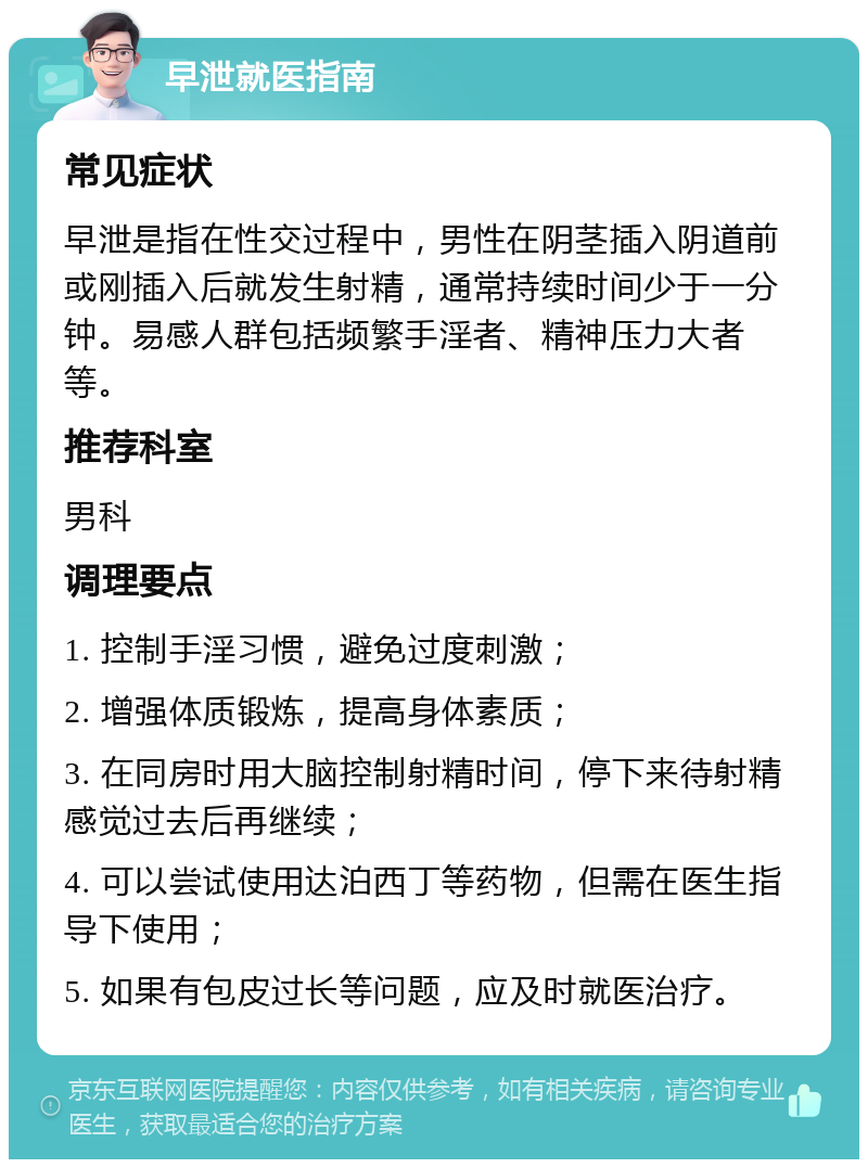 早泄就医指南 常见症状 早泄是指在性交过程中，男性在阴茎插入阴道前或刚插入后就发生射精，通常持续时间少于一分钟。易感人群包括频繁手淫者、精神压力大者等。 推荐科室 男科 调理要点 1. 控制手淫习惯，避免过度刺激； 2. 增强体质锻炼，提高身体素质； 3. 在同房时用大脑控制射精时间，停下来待射精感觉过去后再继续； 4. 可以尝试使用达泊西丁等药物，但需在医生指导下使用； 5. 如果有包皮过长等问题，应及时就医治疗。