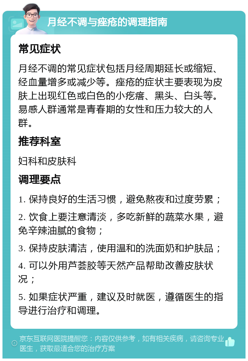 月经不调与痤疮的调理指南 常见症状 月经不调的常见症状包括月经周期延长或缩短、经血量增多或减少等。痤疮的症状主要表现为皮肤上出现红色或白色的小疙瘩、黑头、白头等。易感人群通常是青春期的女性和压力较大的人群。 推荐科室 妇科和皮肤科 调理要点 1. 保持良好的生活习惯，避免熬夜和过度劳累； 2. 饮食上要注意清淡，多吃新鲜的蔬菜水果，避免辛辣油腻的食物； 3. 保持皮肤清洁，使用温和的洗面奶和护肤品； 4. 可以外用芦荟胶等天然产品帮助改善皮肤状况； 5. 如果症状严重，建议及时就医，遵循医生的指导进行治疗和调理。