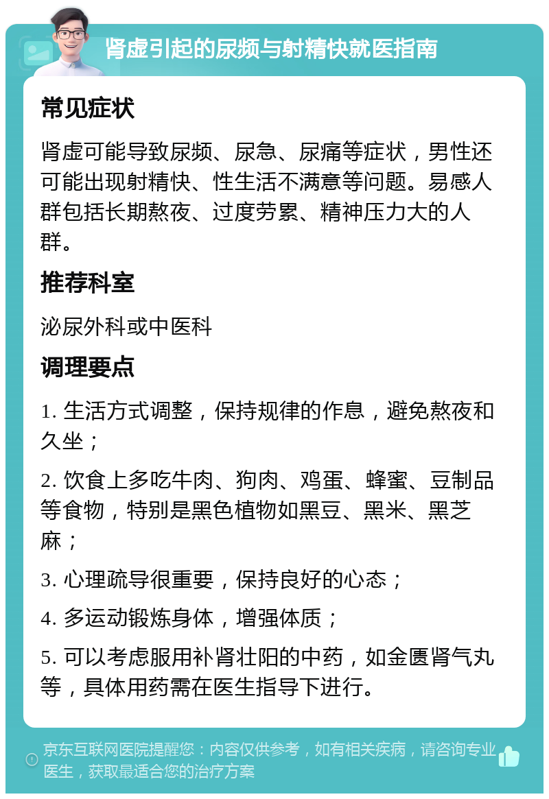 肾虚引起的尿频与射精快就医指南 常见症状 肾虚可能导致尿频、尿急、尿痛等症状，男性还可能出现射精快、性生活不满意等问题。易感人群包括长期熬夜、过度劳累、精神压力大的人群。 推荐科室 泌尿外科或中医科 调理要点 1. 生活方式调整，保持规律的作息，避免熬夜和久坐； 2. 饮食上多吃牛肉、狗肉、鸡蛋、蜂蜜、豆制品等食物，特别是黑色植物如黑豆、黑米、黑芝麻； 3. 心理疏导很重要，保持良好的心态； 4. 多运动锻炼身体，增强体质； 5. 可以考虑服用补肾壮阳的中药，如金匮肾气丸等，具体用药需在医生指导下进行。