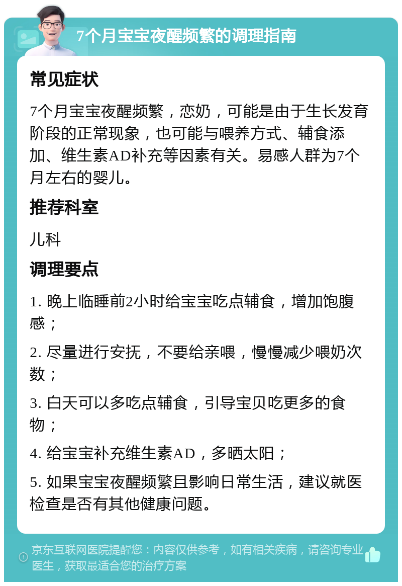 7个月宝宝夜醒频繁的调理指南 常见症状 7个月宝宝夜醒频繁，恋奶，可能是由于生长发育阶段的正常现象，也可能与喂养方式、辅食添加、维生素AD补充等因素有关。易感人群为7个月左右的婴儿。 推荐科室 儿科 调理要点 1. 晚上临睡前2小时给宝宝吃点辅食，增加饱腹感； 2. 尽量进行安抚，不要给亲喂，慢慢减少喂奶次数； 3. 白天可以多吃点辅食，引导宝贝吃更多的食物； 4. 给宝宝补充维生素AD，多晒太阳； 5. 如果宝宝夜醒频繁且影响日常生活，建议就医检查是否有其他健康问题。