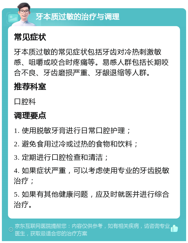 牙本质过敏的治疗与调理 常见症状 牙本质过敏的常见症状包括牙齿对冷热刺激敏感、咀嚼或咬合时疼痛等。易感人群包括长期咬合不良、牙齿磨损严重、牙龈退缩等人群。 推荐科室 口腔科 调理要点 1. 使用脱敏牙膏进行日常口腔护理； 2. 避免食用过冷或过热的食物和饮料； 3. 定期进行口腔检查和清洁； 4. 如果症状严重，可以考虑使用专业的牙齿脱敏治疗； 5. 如果有其他健康问题，应及时就医并进行综合治疗。