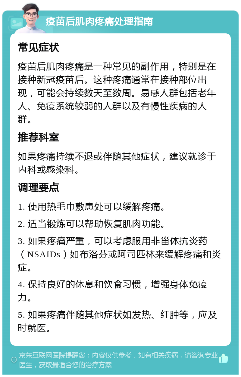 疫苗后肌肉疼痛处理指南 常见症状 疫苗后肌肉疼痛是一种常见的副作用，特别是在接种新冠疫苗后。这种疼痛通常在接种部位出现，可能会持续数天至数周。易感人群包括老年人、免疫系统较弱的人群以及有慢性疾病的人群。 推荐科室 如果疼痛持续不退或伴随其他症状，建议就诊于内科或感染科。 调理要点 1. 使用热毛巾敷患处可以缓解疼痛。 2. 适当锻炼可以帮助恢复肌肉功能。 3. 如果疼痛严重，可以考虑服用非甾体抗炎药（NSAIDs）如布洛芬或阿司匹林来缓解疼痛和炎症。 4. 保持良好的休息和饮食习惯，增强身体免疫力。 5. 如果疼痛伴随其他症状如发热、红肿等，应及时就医。