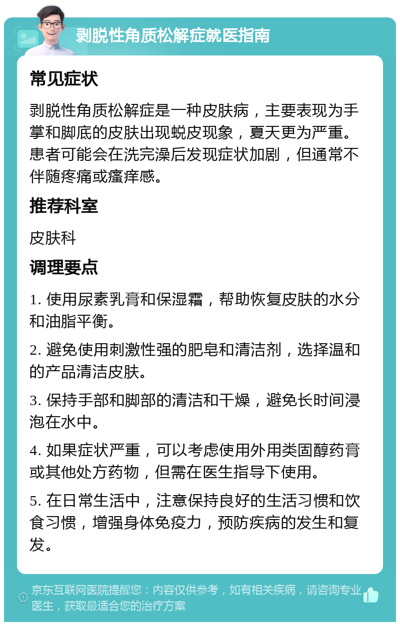 剥脱性角质松解症就医指南 常见症状 剥脱性角质松解症是一种皮肤病，主要表现为手掌和脚底的皮肤出现蜕皮现象，夏天更为严重。患者可能会在洗完澡后发现症状加剧，但通常不伴随疼痛或瘙痒感。 推荐科室 皮肤科 调理要点 1. 使用尿素乳膏和保湿霜，帮助恢复皮肤的水分和油脂平衡。 2. 避免使用刺激性强的肥皂和清洁剂，选择温和的产品清洁皮肤。 3. 保持手部和脚部的清洁和干燥，避免长时间浸泡在水中。 4. 如果症状严重，可以考虑使用外用类固醇药膏或其他处方药物，但需在医生指导下使用。 5. 在日常生活中，注意保持良好的生活习惯和饮食习惯，增强身体免疫力，预防疾病的发生和复发。