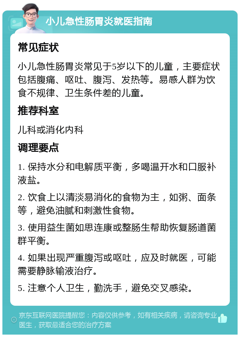 小儿急性肠胃炎就医指南 常见症状 小儿急性肠胃炎常见于5岁以下的儿童，主要症状包括腹痛、呕吐、腹泻、发热等。易感人群为饮食不规律、卫生条件差的儿童。 推荐科室 儿科或消化内科 调理要点 1. 保持水分和电解质平衡，多喝温开水和口服补液盐。 2. 饮食上以清淡易消化的食物为主，如粥、面条等，避免油腻和刺激性食物。 3. 使用益生菌如思连康或整肠生帮助恢复肠道菌群平衡。 4. 如果出现严重腹泻或呕吐，应及时就医，可能需要静脉输液治疗。 5. 注意个人卫生，勤洗手，避免交叉感染。