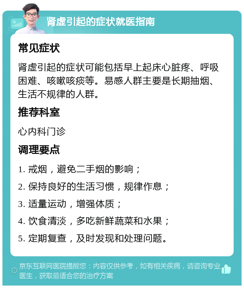 肾虚引起的症状就医指南 常见症状 肾虚引起的症状可能包括早上起床心脏疼、呼吸困难、咳嗽咳痰等。易感人群主要是长期抽烟、生活不规律的人群。 推荐科室 心内科门诊 调理要点 1. 戒烟，避免二手烟的影响； 2. 保持良好的生活习惯，规律作息； 3. 适量运动，增强体质； 4. 饮食清淡，多吃新鲜蔬菜和水果； 5. 定期复查，及时发现和处理问题。