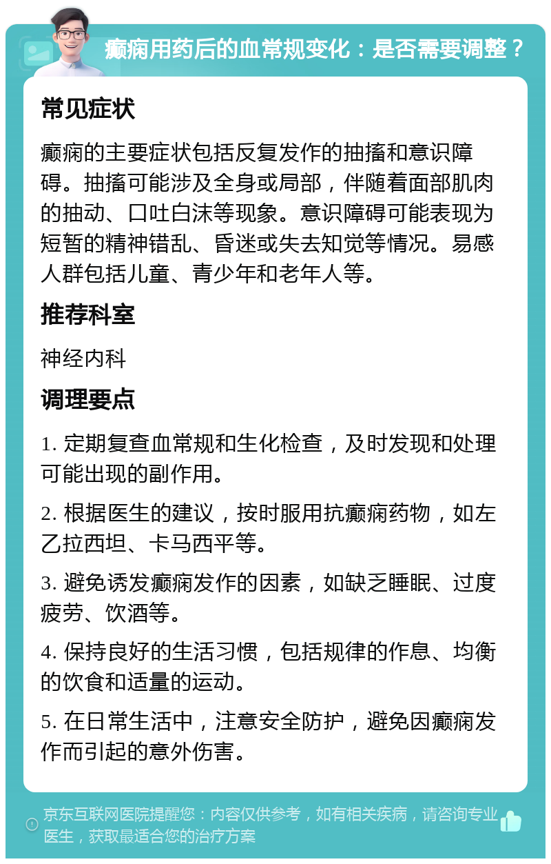 癫痫用药后的血常规变化：是否需要调整？ 常见症状 癫痫的主要症状包括反复发作的抽搐和意识障碍。抽搐可能涉及全身或局部，伴随着面部肌肉的抽动、口吐白沫等现象。意识障碍可能表现为短暂的精神错乱、昏迷或失去知觉等情况。易感人群包括儿童、青少年和老年人等。 推荐科室 神经内科 调理要点 1. 定期复查血常规和生化检查，及时发现和处理可能出现的副作用。 2. 根据医生的建议，按时服用抗癫痫药物，如左乙拉西坦、卡马西平等。 3. 避免诱发癫痫发作的因素，如缺乏睡眠、过度疲劳、饮酒等。 4. 保持良好的生活习惯，包括规律的作息、均衡的饮食和适量的运动。 5. 在日常生活中，注意安全防护，避免因癫痫发作而引起的意外伤害。