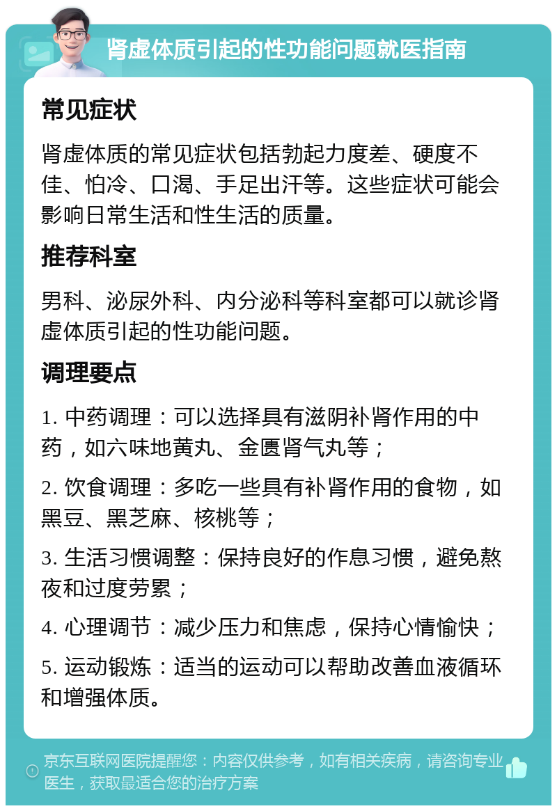 肾虚体质引起的性功能问题就医指南 常见症状 肾虚体质的常见症状包括勃起力度差、硬度不佳、怕冷、口渴、手足出汗等。这些症状可能会影响日常生活和性生活的质量。 推荐科室 男科、泌尿外科、内分泌科等科室都可以就诊肾虚体质引起的性功能问题。 调理要点 1. 中药调理：可以选择具有滋阴补肾作用的中药，如六味地黄丸、金匮肾气丸等； 2. 饮食调理：多吃一些具有补肾作用的食物，如黑豆、黑芝麻、核桃等； 3. 生活习惯调整：保持良好的作息习惯，避免熬夜和过度劳累； 4. 心理调节：减少压力和焦虑，保持心情愉快； 5. 运动锻炼：适当的运动可以帮助改善血液循环和增强体质。