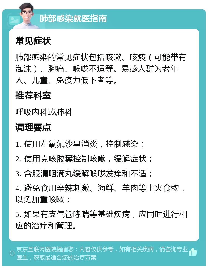 肺部感染就医指南 常见症状 肺部感染的常见症状包括咳嗽、咳痰（可能带有泡沫）、胸痛、喉咙不适等。易感人群为老年人、儿童、免疫力低下者等。 推荐科室 呼吸内科或肺科 调理要点 1. 使用左氧氟沙星消炎，控制感染； 2. 使用克咳胶囊控制咳嗽，缓解症状； 3. 含服清咽滴丸缓解喉咙发痒和不适； 4. 避免食用辛辣刺激、海鲜、羊肉等上火食物，以免加重咳嗽； 5. 如果有支气管哮喘等基础疾病，应同时进行相应的治疗和管理。