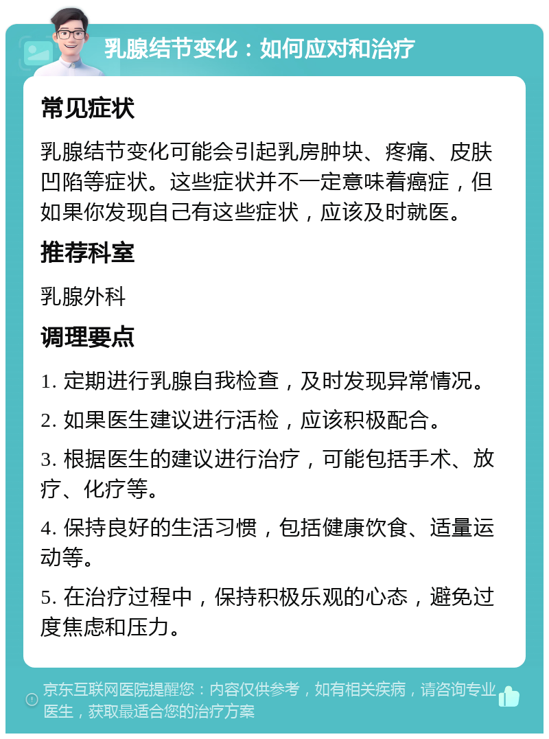 乳腺结节变化：如何应对和治疗 常见症状 乳腺结节变化可能会引起乳房肿块、疼痛、皮肤凹陷等症状。这些症状并不一定意味着癌症，但如果你发现自己有这些症状，应该及时就医。 推荐科室 乳腺外科 调理要点 1. 定期进行乳腺自我检查，及时发现异常情况。 2. 如果医生建议进行活检，应该积极配合。 3. 根据医生的建议进行治疗，可能包括手术、放疗、化疗等。 4. 保持良好的生活习惯，包括健康饮食、适量运动等。 5. 在治疗过程中，保持积极乐观的心态，避免过度焦虑和压力。