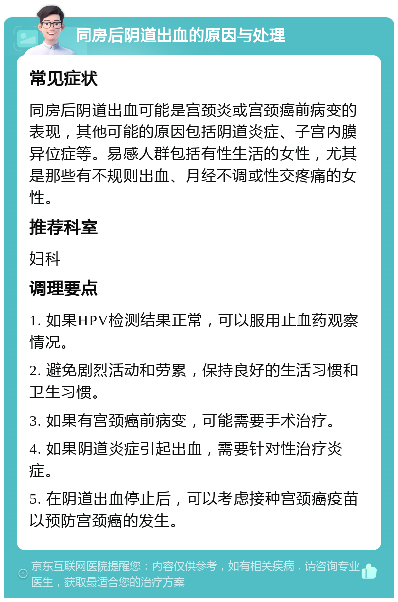 同房后阴道出血的原因与处理 常见症状 同房后阴道出血可能是宫颈炎或宫颈癌前病变的表现，其他可能的原因包括阴道炎症、子宫内膜异位症等。易感人群包括有性生活的女性，尤其是那些有不规则出血、月经不调或性交疼痛的女性。 推荐科室 妇科 调理要点 1. 如果HPV检测结果正常，可以服用止血药观察情况。 2. 避免剧烈活动和劳累，保持良好的生活习惯和卫生习惯。 3. 如果有宫颈癌前病变，可能需要手术治疗。 4. 如果阴道炎症引起出血，需要针对性治疗炎症。 5. 在阴道出血停止后，可以考虑接种宫颈癌疫苗以预防宫颈癌的发生。