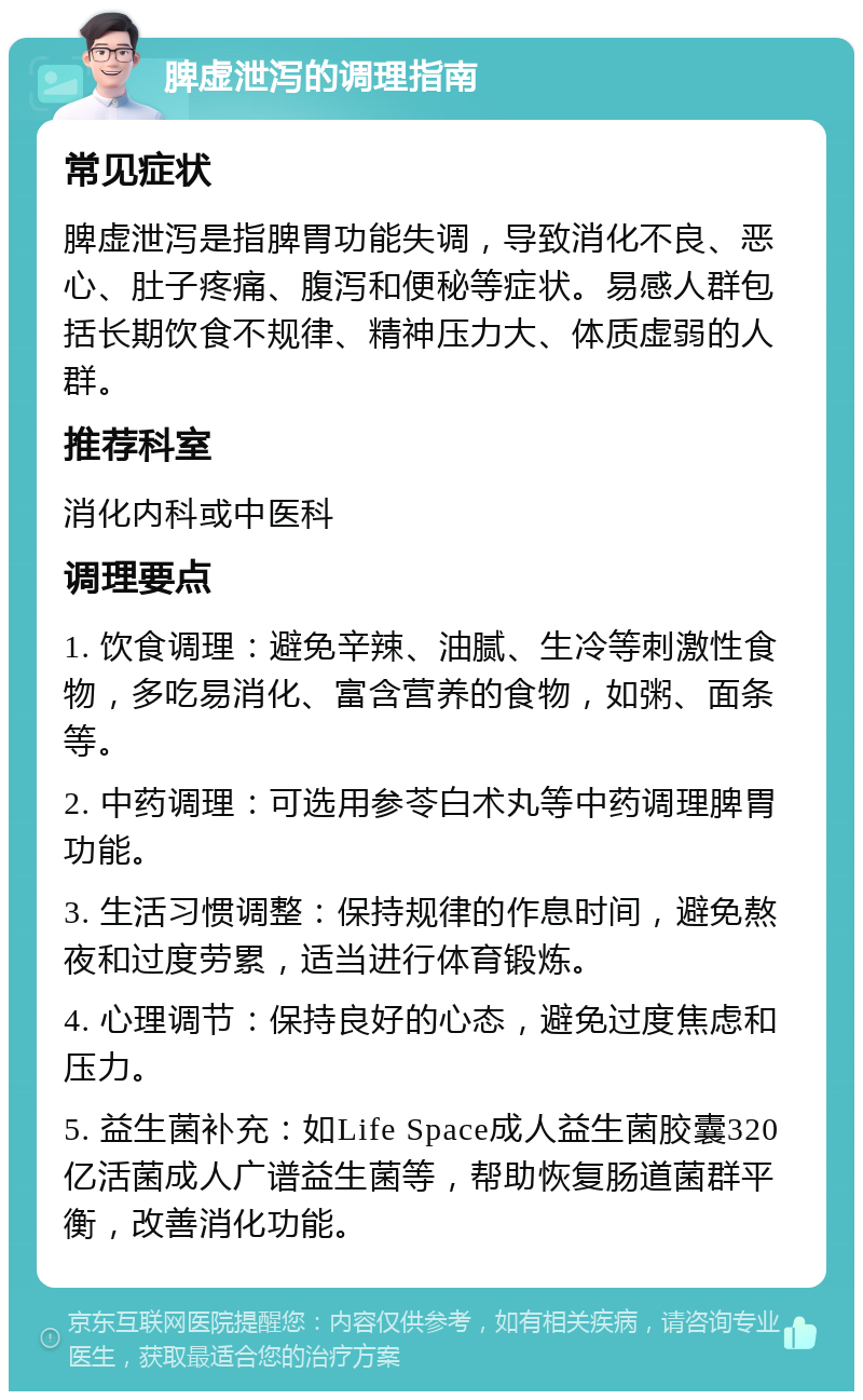 脾虚泄泻的调理指南 常见症状 脾虚泄泻是指脾胃功能失调，导致消化不良、恶心、肚子疼痛、腹泻和便秘等症状。易感人群包括长期饮食不规律、精神压力大、体质虚弱的人群。 推荐科室 消化内科或中医科 调理要点 1. 饮食调理：避免辛辣、油腻、生冷等刺激性食物，多吃易消化、富含营养的食物，如粥、面条等。 2. 中药调理：可选用参苓白术丸等中药调理脾胃功能。 3. 生活习惯调整：保持规律的作息时间，避免熬夜和过度劳累，适当进行体育锻炼。 4. 心理调节：保持良好的心态，避免过度焦虑和压力。 5. 益生菌补充：如Life Space成人益生菌胶囊320亿活菌成人广谱益生菌等，帮助恢复肠道菌群平衡，改善消化功能。