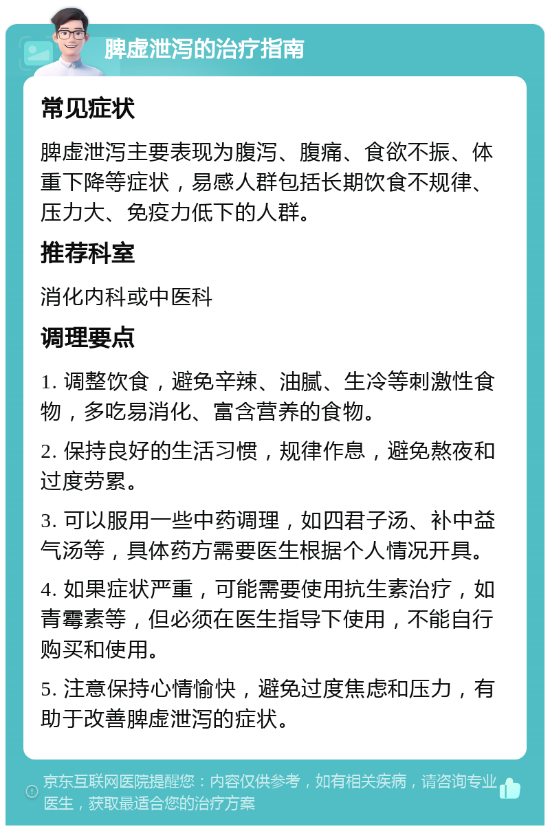 脾虚泄泻的治疗指南 常见症状 脾虚泄泻主要表现为腹泻、腹痛、食欲不振、体重下降等症状，易感人群包括长期饮食不规律、压力大、免疫力低下的人群。 推荐科室 消化内科或中医科 调理要点 1. 调整饮食，避免辛辣、油腻、生冷等刺激性食物，多吃易消化、富含营养的食物。 2. 保持良好的生活习惯，规律作息，避免熬夜和过度劳累。 3. 可以服用一些中药调理，如四君子汤、补中益气汤等，具体药方需要医生根据个人情况开具。 4. 如果症状严重，可能需要使用抗生素治疗，如青霉素等，但必须在医生指导下使用，不能自行购买和使用。 5. 注意保持心情愉快，避免过度焦虑和压力，有助于改善脾虚泄泻的症状。