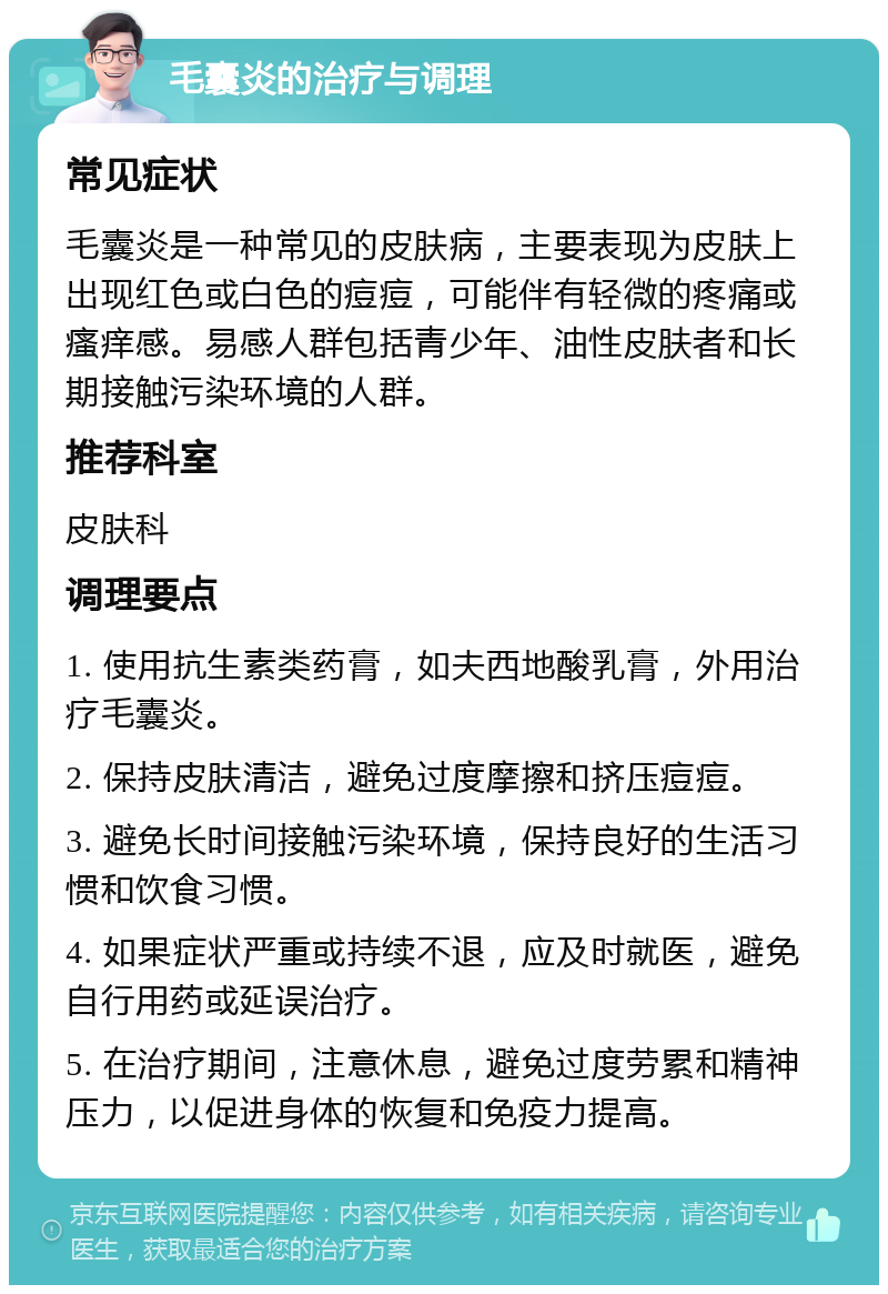 毛囊炎的治疗与调理 常见症状 毛囊炎是一种常见的皮肤病，主要表现为皮肤上出现红色或白色的痘痘，可能伴有轻微的疼痛或瘙痒感。易感人群包括青少年、油性皮肤者和长期接触污染环境的人群。 推荐科室 皮肤科 调理要点 1. 使用抗生素类药膏，如夫西地酸乳膏，外用治疗毛囊炎。 2. 保持皮肤清洁，避免过度摩擦和挤压痘痘。 3. 避免长时间接触污染环境，保持良好的生活习惯和饮食习惯。 4. 如果症状严重或持续不退，应及时就医，避免自行用药或延误治疗。 5. 在治疗期间，注意休息，避免过度劳累和精神压力，以促进身体的恢复和免疫力提高。