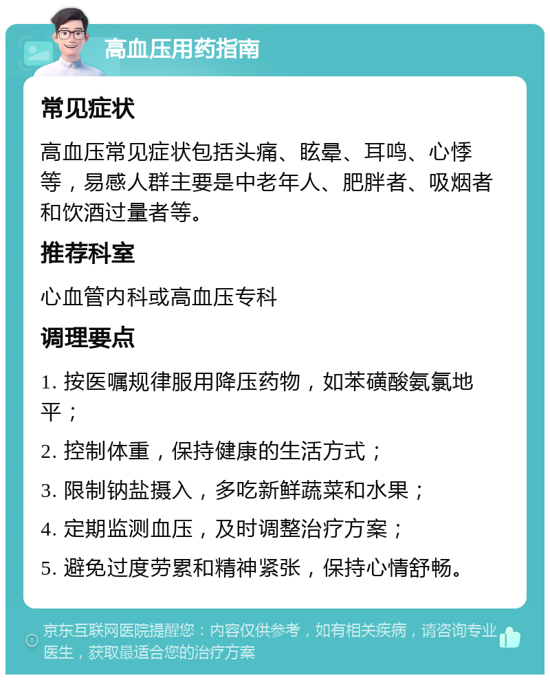 高血压用药指南 常见症状 高血压常见症状包括头痛、眩晕、耳鸣、心悸等，易感人群主要是中老年人、肥胖者、吸烟者和饮酒过量者等。 推荐科室 心血管内科或高血压专科 调理要点 1. 按医嘱规律服用降压药物，如苯磺酸氨氯地平； 2. 控制体重，保持健康的生活方式； 3. 限制钠盐摄入，多吃新鲜蔬菜和水果； 4. 定期监测血压，及时调整治疗方案； 5. 避免过度劳累和精神紧张，保持心情舒畅。