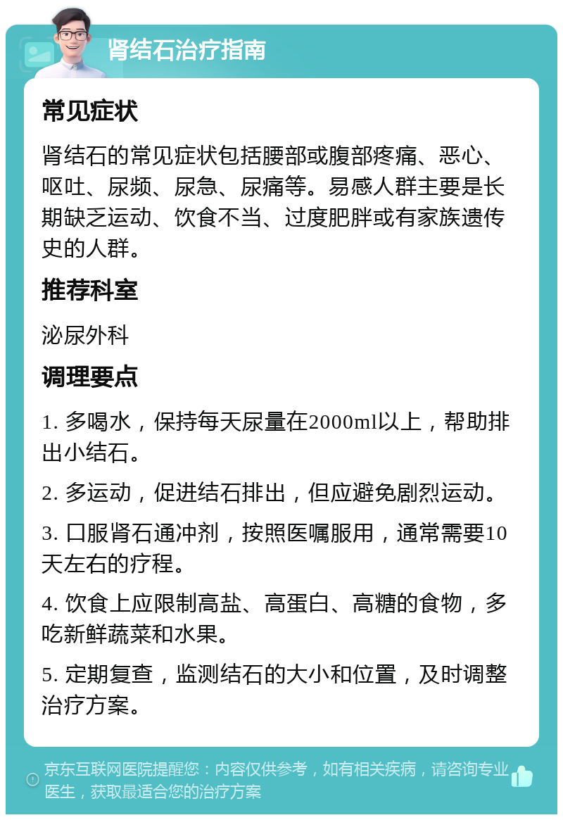 肾结石治疗指南 常见症状 肾结石的常见症状包括腰部或腹部疼痛、恶心、呕吐、尿频、尿急、尿痛等。易感人群主要是长期缺乏运动、饮食不当、过度肥胖或有家族遗传史的人群。 推荐科室 泌尿外科 调理要点 1. 多喝水，保持每天尿量在2000ml以上，帮助排出小结石。 2. 多运动，促进结石排出，但应避免剧烈运动。 3. 口服肾石通冲剂，按照医嘱服用，通常需要10天左右的疗程。 4. 饮食上应限制高盐、高蛋白、高糖的食物，多吃新鲜蔬菜和水果。 5. 定期复查，监测结石的大小和位置，及时调整治疗方案。