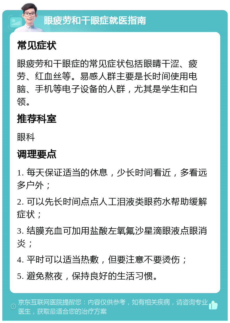 眼疲劳和干眼症就医指南 常见症状 眼疲劳和干眼症的常见症状包括眼睛干涩、疲劳、红血丝等。易感人群主要是长时间使用电脑、手机等电子设备的人群，尤其是学生和白领。 推荐科室 眼科 调理要点 1. 每天保证适当的休息，少长时间看近，多看远多户外； 2. 可以先长时间点点人工泪液类眼药水帮助缓解症状； 3. 结膜充血可加用盐酸左氧氟沙星滴眼液点眼消炎； 4. 平时可以适当热敷，但要注意不要烫伤； 5. 避免熬夜，保持良好的生活习惯。