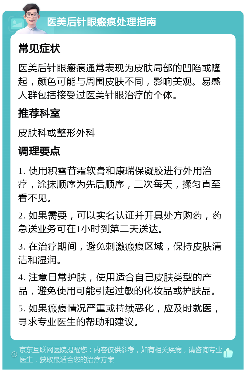 医美后针眼瘢痕处理指南 常见症状 医美后针眼瘢痕通常表现为皮肤局部的凹陷或隆起，颜色可能与周围皮肤不同，影响美观。易感人群包括接受过医美针眼治疗的个体。 推荐科室 皮肤科或整形外科 调理要点 1. 使用积雪苷霜软膏和康瑞保凝胶进行外用治疗，涂抹顺序为先后顺序，三次每天，揉匀直至看不见。 2. 如果需要，可以实名认证并开具处方购药，药急送业务可在1小时到第二天送达。 3. 在治疗期间，避免刺激瘢痕区域，保持皮肤清洁和湿润。 4. 注意日常护肤，使用适合自己皮肤类型的产品，避免使用可能引起过敏的化妆品或护肤品。 5. 如果瘢痕情况严重或持续恶化，应及时就医，寻求专业医生的帮助和建议。