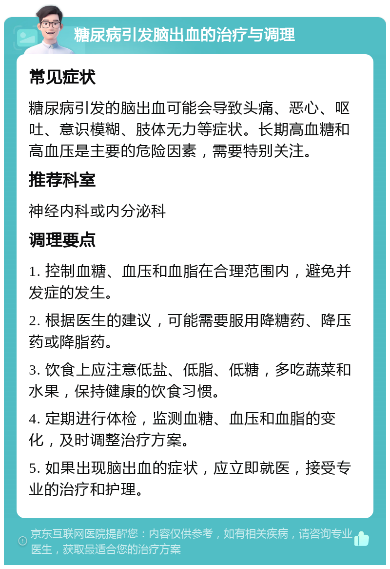 糖尿病引发脑出血的治疗与调理 常见症状 糖尿病引发的脑出血可能会导致头痛、恶心、呕吐、意识模糊、肢体无力等症状。长期高血糖和高血压是主要的危险因素，需要特别关注。 推荐科室 神经内科或内分泌科 调理要点 1. 控制血糖、血压和血脂在合理范围内，避免并发症的发生。 2. 根据医生的建议，可能需要服用降糖药、降压药或降脂药。 3. 饮食上应注意低盐、低脂、低糖，多吃蔬菜和水果，保持健康的饮食习惯。 4. 定期进行体检，监测血糖、血压和血脂的变化，及时调整治疗方案。 5. 如果出现脑出血的症状，应立即就医，接受专业的治疗和护理。