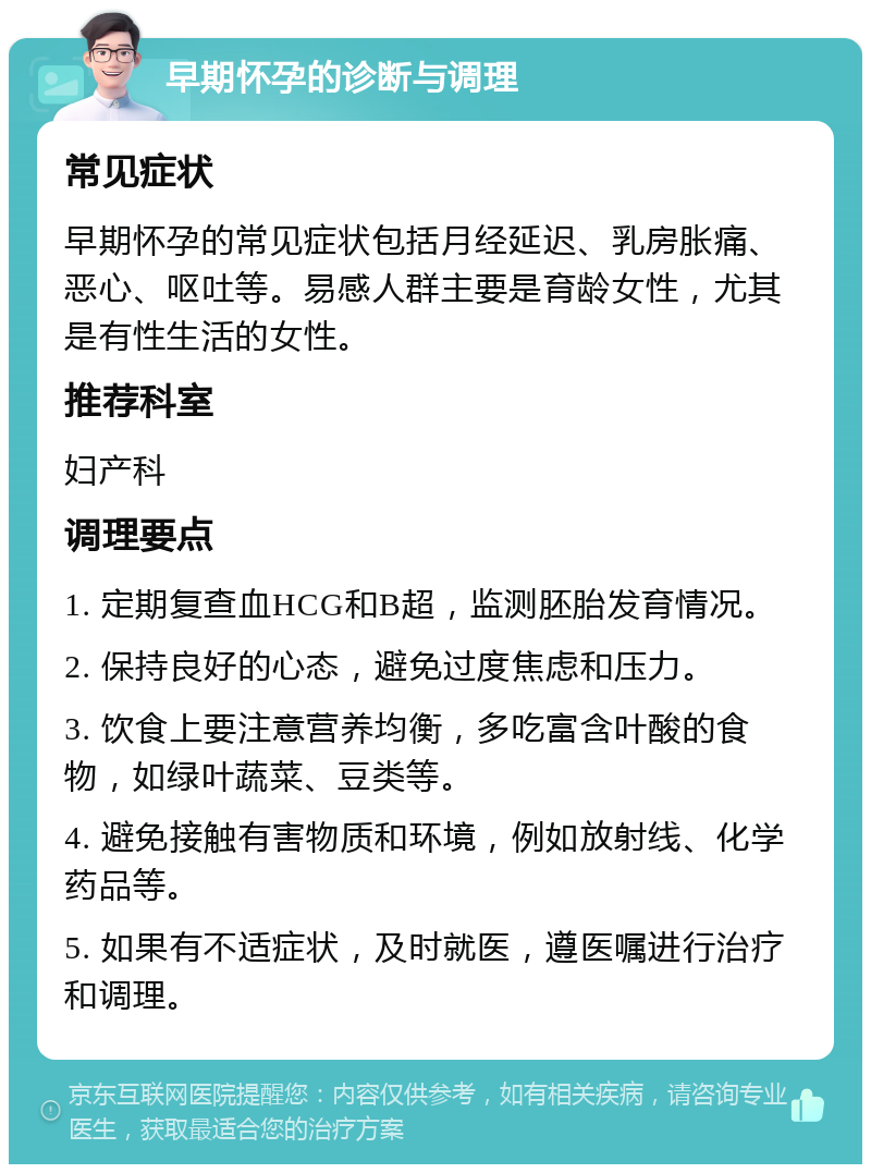 早期怀孕的诊断与调理 常见症状 早期怀孕的常见症状包括月经延迟、乳房胀痛、恶心、呕吐等。易感人群主要是育龄女性，尤其是有性生活的女性。 推荐科室 妇产科 调理要点 1. 定期复查血HCG和B超，监测胚胎发育情况。 2. 保持良好的心态，避免过度焦虑和压力。 3. 饮食上要注意营养均衡，多吃富含叶酸的食物，如绿叶蔬菜、豆类等。 4. 避免接触有害物质和环境，例如放射线、化学药品等。 5. 如果有不适症状，及时就医，遵医嘱进行治疗和调理。