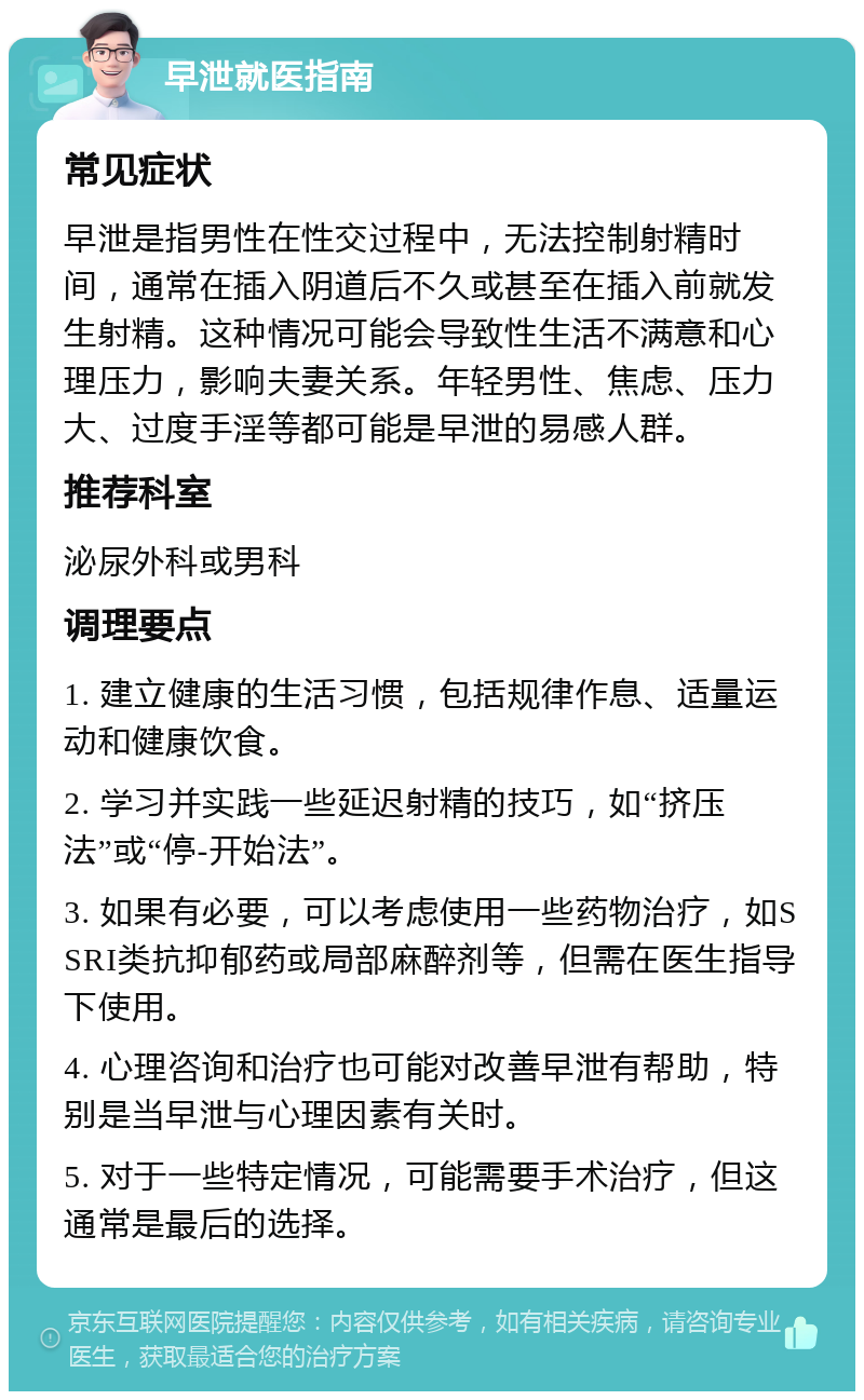 早泄就医指南 常见症状 早泄是指男性在性交过程中，无法控制射精时间，通常在插入阴道后不久或甚至在插入前就发生射精。这种情况可能会导致性生活不满意和心理压力，影响夫妻关系。年轻男性、焦虑、压力大、过度手淫等都可能是早泄的易感人群。 推荐科室 泌尿外科或男科 调理要点 1. 建立健康的生活习惯，包括规律作息、适量运动和健康饮食。 2. 学习并实践一些延迟射精的技巧，如“挤压法”或“停-开始法”。 3. 如果有必要，可以考虑使用一些药物治疗，如SSRI类抗抑郁药或局部麻醉剂等，但需在医生指导下使用。 4. 心理咨询和治疗也可能对改善早泄有帮助，特别是当早泄与心理因素有关时。 5. 对于一些特定情况，可能需要手术治疗，但这通常是最后的选择。