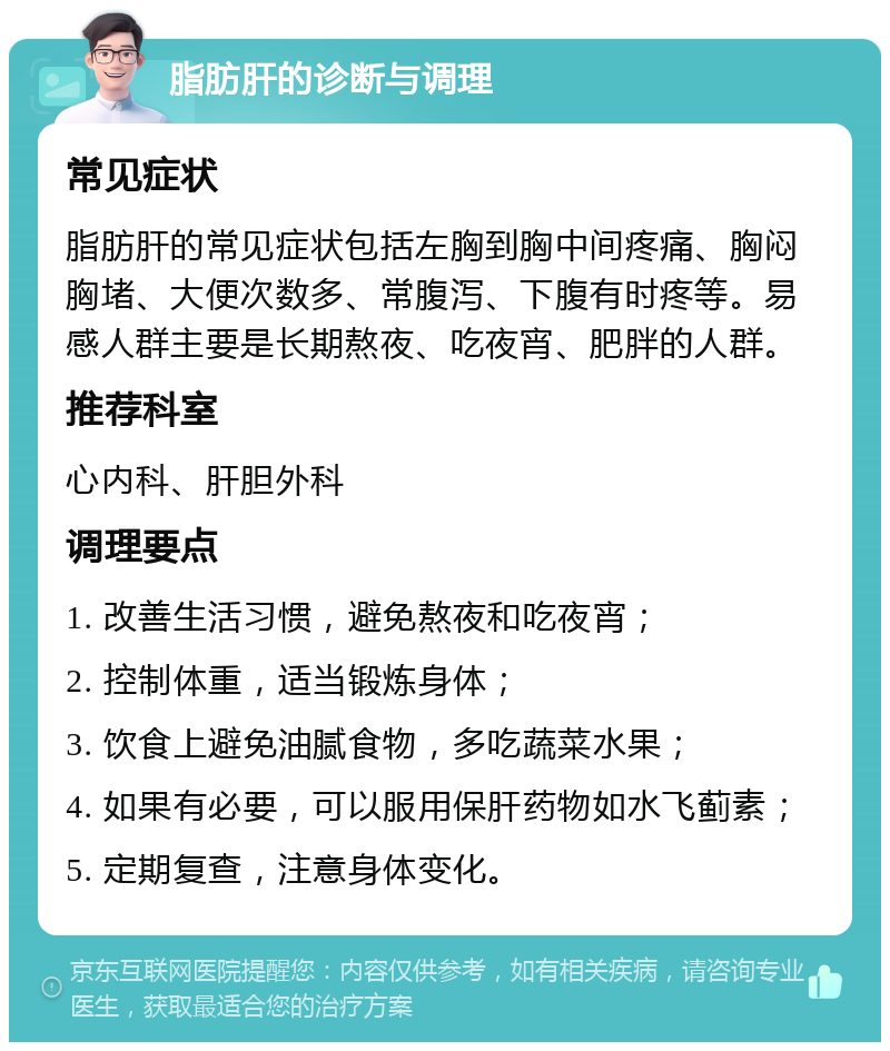 脂肪肝的诊断与调理 常见症状 脂肪肝的常见症状包括左胸到胸中间疼痛、胸闷胸堵、大便次数多、常腹泻、下腹有时疼等。易感人群主要是长期熬夜、吃夜宵、肥胖的人群。 推荐科室 心内科、肝胆外科 调理要点 1. 改善生活习惯，避免熬夜和吃夜宵； 2. 控制体重，适当锻炼身体； 3. 饮食上避免油腻食物，多吃蔬菜水果； 4. 如果有必要，可以服用保肝药物如水飞蓟素； 5. 定期复查，注意身体变化。