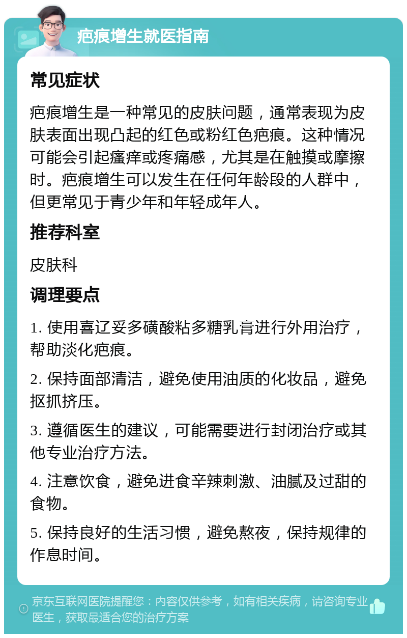 疤痕增生就医指南 常见症状 疤痕增生是一种常见的皮肤问题，通常表现为皮肤表面出现凸起的红色或粉红色疤痕。这种情况可能会引起瘙痒或疼痛感，尤其是在触摸或摩擦时。疤痕增生可以发生在任何年龄段的人群中，但更常见于青少年和年轻成年人。 推荐科室 皮肤科 调理要点 1. 使用喜辽妥多磺酸粘多糖乳膏进行外用治疗，帮助淡化疤痕。 2. 保持面部清洁，避免使用油质的化妆品，避免抠抓挤压。 3. 遵循医生的建议，可能需要进行封闭治疗或其他专业治疗方法。 4. 注意饮食，避免进食辛辣刺激、油腻及过甜的食物。 5. 保持良好的生活习惯，避免熬夜，保持规律的作息时间。