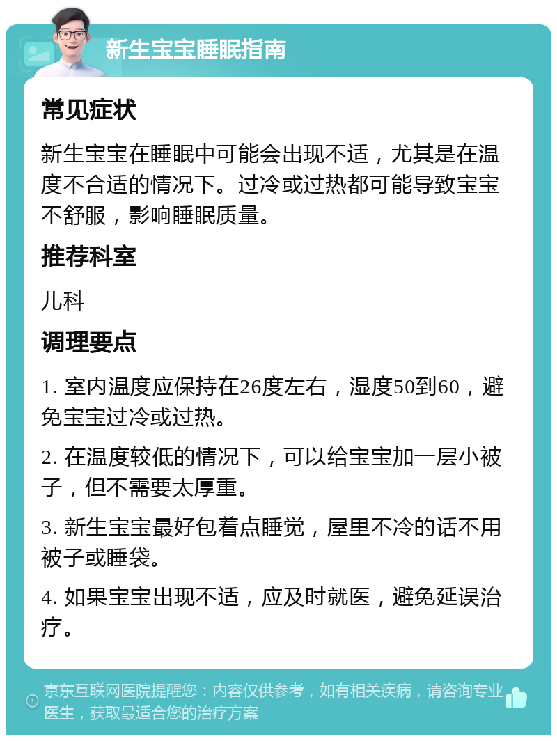 新生宝宝睡眠指南 常见症状 新生宝宝在睡眠中可能会出现不适，尤其是在温度不合适的情况下。过冷或过热都可能导致宝宝不舒服，影响睡眠质量。 推荐科室 儿科 调理要点 1. 室内温度应保持在26度左右，湿度50到60，避免宝宝过冷或过热。 2. 在温度较低的情况下，可以给宝宝加一层小被子，但不需要太厚重。 3. 新生宝宝最好包着点睡觉，屋里不冷的话不用被子或睡袋。 4. 如果宝宝出现不适，应及时就医，避免延误治疗。