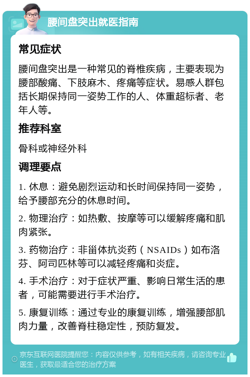 腰间盘突出就医指南 常见症状 腰间盘突出是一种常见的脊椎疾病，主要表现为腰部酸痛、下肢麻木、疼痛等症状。易感人群包括长期保持同一姿势工作的人、体重超标者、老年人等。 推荐科室 骨科或神经外科 调理要点 1. 休息：避免剧烈运动和长时间保持同一姿势，给予腰部充分的休息时间。 2. 物理治疗：如热敷、按摩等可以缓解疼痛和肌肉紧张。 3. 药物治疗：非甾体抗炎药（NSAIDs）如布洛芬、阿司匹林等可以减轻疼痛和炎症。 4. 手术治疗：对于症状严重、影响日常生活的患者，可能需要进行手术治疗。 5. 康复训练：通过专业的康复训练，增强腰部肌肉力量，改善脊柱稳定性，预防复发。