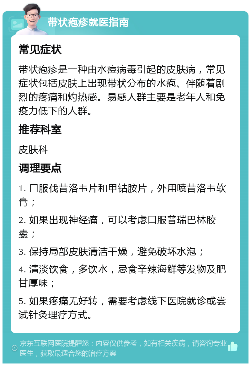 带状疱疹就医指南 常见症状 带状疱疹是一种由水痘病毒引起的皮肤病，常见症状包括皮肤上出现带状分布的水疱、伴随着剧烈的疼痛和灼热感。易感人群主要是老年人和免疫力低下的人群。 推荐科室 皮肤科 调理要点 1. 口服伐昔洛韦片和甲钴胺片，外用喷昔洛韦软膏； 2. 如果出现神经痛，可以考虑口服普瑞巴林胶囊； 3. 保持局部皮肤清洁干燥，避免破坏水泡； 4. 清淡饮食，多饮水，忌食辛辣海鲜等发物及肥甘厚味； 5. 如果疼痛无好转，需要考虑线下医院就诊或尝试针灸理疗方式。