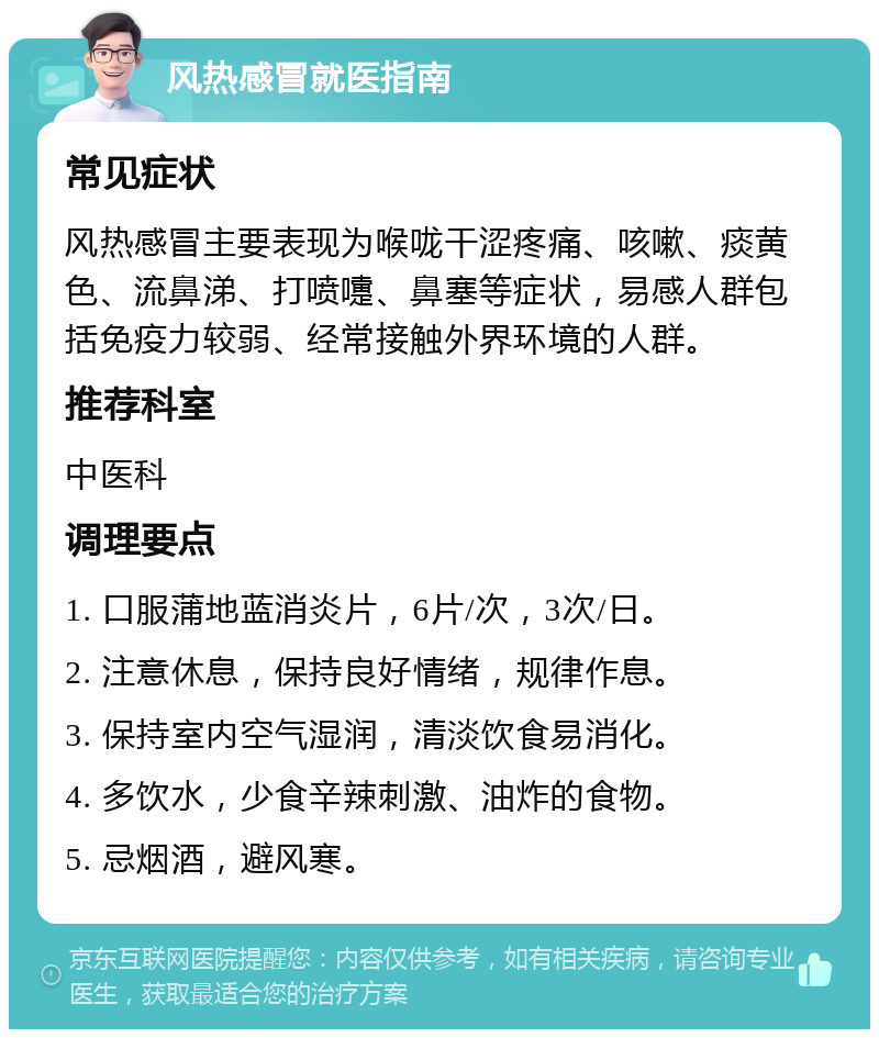 风热感冒就医指南 常见症状 风热感冒主要表现为喉咙干涩疼痛、咳嗽、痰黄色、流鼻涕、打喷嚏、鼻塞等症状，易感人群包括免疫力较弱、经常接触外界环境的人群。 推荐科室 中医科 调理要点 1. 口服蒲地蓝消炎片，6片/次，3次/日。 2. 注意休息，保持良好情绪，规律作息。 3. 保持室内空气湿润，清淡饮食易消化。 4. 多饮水，少食辛辣刺激、油炸的食物。 5. 忌烟酒，避风寒。