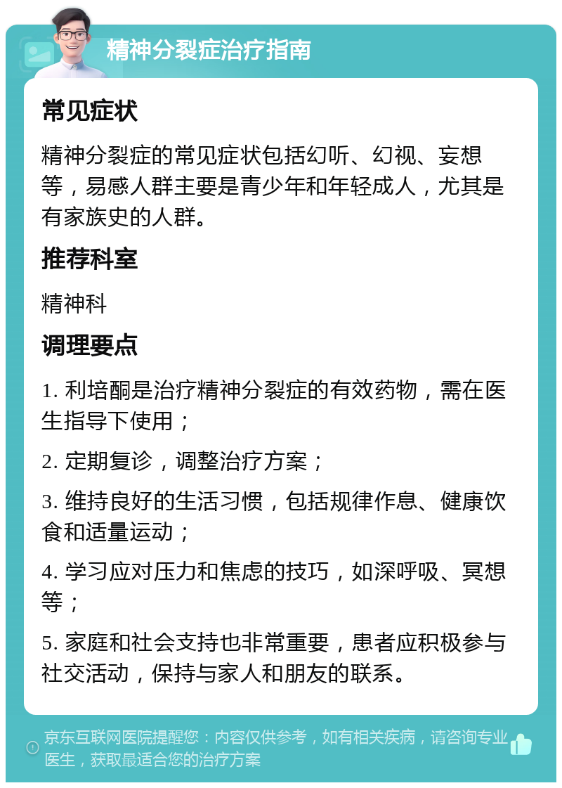 精神分裂症治疗指南 常见症状 精神分裂症的常见症状包括幻听、幻视、妄想等，易感人群主要是青少年和年轻成人，尤其是有家族史的人群。 推荐科室 精神科 调理要点 1. 利培酮是治疗精神分裂症的有效药物，需在医生指导下使用； 2. 定期复诊，调整治疗方案； 3. 维持良好的生活习惯，包括规律作息、健康饮食和适量运动； 4. 学习应对压力和焦虑的技巧，如深呼吸、冥想等； 5. 家庭和社会支持也非常重要，患者应积极参与社交活动，保持与家人和朋友的联系。