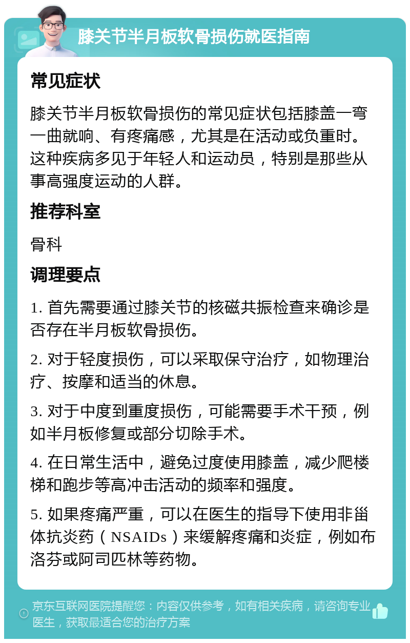 膝关节半月板软骨损伤就医指南 常见症状 膝关节半月板软骨损伤的常见症状包括膝盖一弯一曲就响、有疼痛感，尤其是在活动或负重时。这种疾病多见于年轻人和运动员，特别是那些从事高强度运动的人群。 推荐科室 骨科 调理要点 1. 首先需要通过膝关节的核磁共振检查来确诊是否存在半月板软骨损伤。 2. 对于轻度损伤，可以采取保守治疗，如物理治疗、按摩和适当的休息。 3. 对于中度到重度损伤，可能需要手术干预，例如半月板修复或部分切除手术。 4. 在日常生活中，避免过度使用膝盖，减少爬楼梯和跑步等高冲击活动的频率和强度。 5. 如果疼痛严重，可以在医生的指导下使用非甾体抗炎药（NSAIDs）来缓解疼痛和炎症，例如布洛芬或阿司匹林等药物。