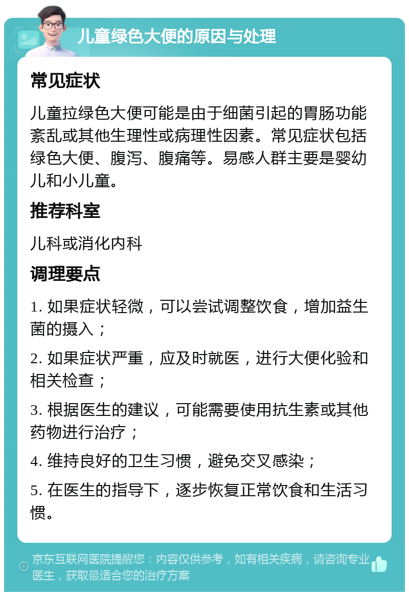 儿童绿色大便的原因与处理 常见症状 儿童拉绿色大便可能是由于细菌引起的胃肠功能紊乱或其他生理性或病理性因素。常见症状包括绿色大便、腹泻、腹痛等。易感人群主要是婴幼儿和小儿童。 推荐科室 儿科或消化内科 调理要点 1. 如果症状轻微，可以尝试调整饮食，增加益生菌的摄入； 2. 如果症状严重，应及时就医，进行大便化验和相关检查； 3. 根据医生的建议，可能需要使用抗生素或其他药物进行治疗； 4. 维持良好的卫生习惯，避免交叉感染； 5. 在医生的指导下，逐步恢复正常饮食和生活习惯。