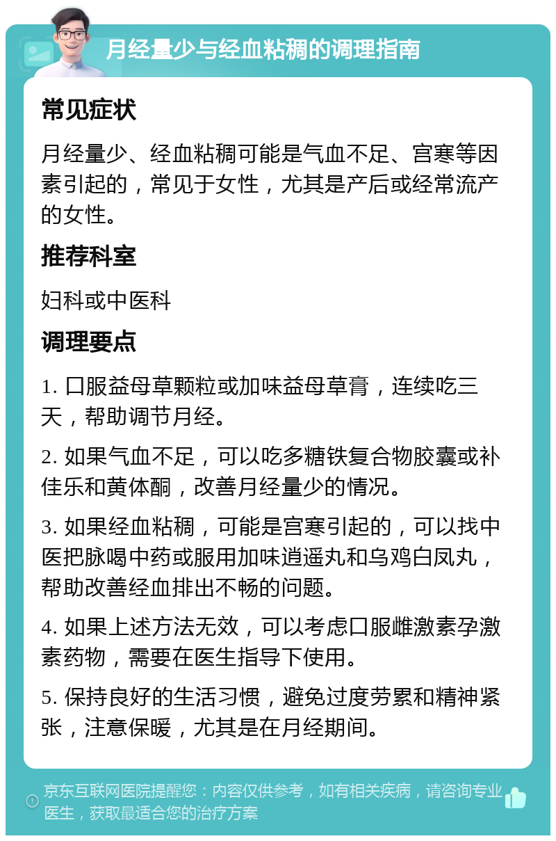 月经量少与经血粘稠的调理指南 常见症状 月经量少、经血粘稠可能是气血不足、宫寒等因素引起的，常见于女性，尤其是产后或经常流产的女性。 推荐科室 妇科或中医科 调理要点 1. 口服益母草颗粒或加味益母草膏，连续吃三天，帮助调节月经。 2. 如果气血不足，可以吃多糖铁复合物胶囊或补佳乐和黄体酮，改善月经量少的情况。 3. 如果经血粘稠，可能是宫寒引起的，可以找中医把脉喝中药或服用加味逍遥丸和乌鸡白凤丸，帮助改善经血排出不畅的问题。 4. 如果上述方法无效，可以考虑口服雌激素孕激素药物，需要在医生指导下使用。 5. 保持良好的生活习惯，避免过度劳累和精神紧张，注意保暖，尤其是在月经期间。