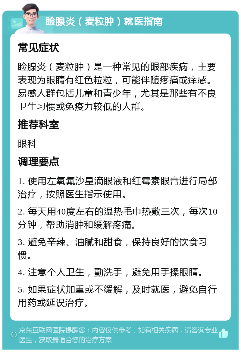 睑腺炎（麦粒肿）就医指南 常见症状 睑腺炎（麦粒肿）是一种常见的眼部疾病，主要表现为眼睛有红色粒粒，可能伴随疼痛或痒感。易感人群包括儿童和青少年，尤其是那些有不良卫生习惯或免疫力较低的人群。 推荐科室 眼科 调理要点 1. 使用左氧氟沙星滴眼液和红霉素眼膏进行局部治疗，按照医生指示使用。 2. 每天用40度左右的温热毛巾热敷三次，每次10分钟，帮助消肿和缓解疼痛。 3. 避免辛辣、油腻和甜食，保持良好的饮食习惯。 4. 注意个人卫生，勤洗手，避免用手揉眼睛。 5. 如果症状加重或不缓解，及时就医，避免自行用药或延误治疗。