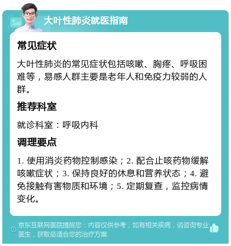 大叶性肺炎就医指南 常见症状 大叶性肺炎的常见症状包括咳嗽、胸疼、呼吸困难等，易感人群主要是老年人和免疫力较弱的人群。 推荐科室 就诊科室：呼吸内科 调理要点 1. 使用消炎药物控制感染；2. 配合止咳药物缓解咳嗽症状；3. 保持良好的休息和营养状态；4. 避免接触有害物质和环境；5. 定期复查，监控病情变化。