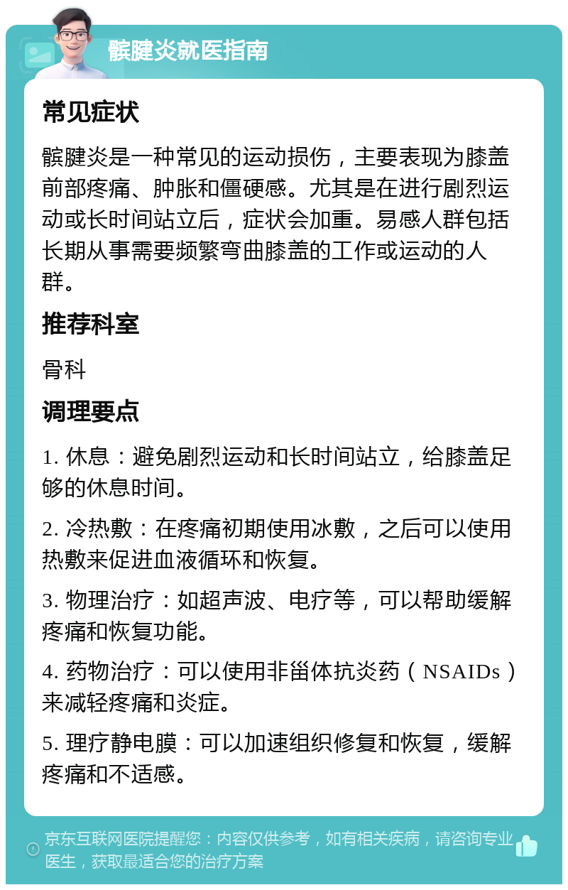 髌腱炎就医指南 常见症状 髌腱炎是一种常见的运动损伤，主要表现为膝盖前部疼痛、肿胀和僵硬感。尤其是在进行剧烈运动或长时间站立后，症状会加重。易感人群包括长期从事需要频繁弯曲膝盖的工作或运动的人群。 推荐科室 骨科 调理要点 1. 休息：避免剧烈运动和长时间站立，给膝盖足够的休息时间。 2. 冷热敷：在疼痛初期使用冰敷，之后可以使用热敷来促进血液循环和恢复。 3. 物理治疗：如超声波、电疗等，可以帮助缓解疼痛和恢复功能。 4. 药物治疗：可以使用非甾体抗炎药（NSAIDs）来减轻疼痛和炎症。 5. 理疗静电膜：可以加速组织修复和恢复，缓解疼痛和不适感。