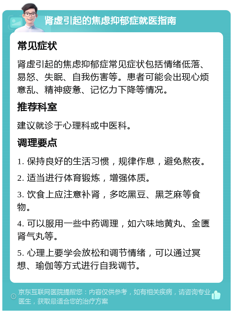 肾虚引起的焦虑抑郁症就医指南 常见症状 肾虚引起的焦虑抑郁症常见症状包括情绪低落、易怒、失眠、自我伤害等。患者可能会出现心烦意乱、精神疲惫、记忆力下降等情况。 推荐科室 建议就诊于心理科或中医科。 调理要点 1. 保持良好的生活习惯，规律作息，避免熬夜。 2. 适当进行体育锻炼，增强体质。 3. 饮食上应注意补肾，多吃黑豆、黑芝麻等食物。 4. 可以服用一些中药调理，如六味地黄丸、金匮肾气丸等。 5. 心理上要学会放松和调节情绪，可以通过冥想、瑜伽等方式进行自我调节。