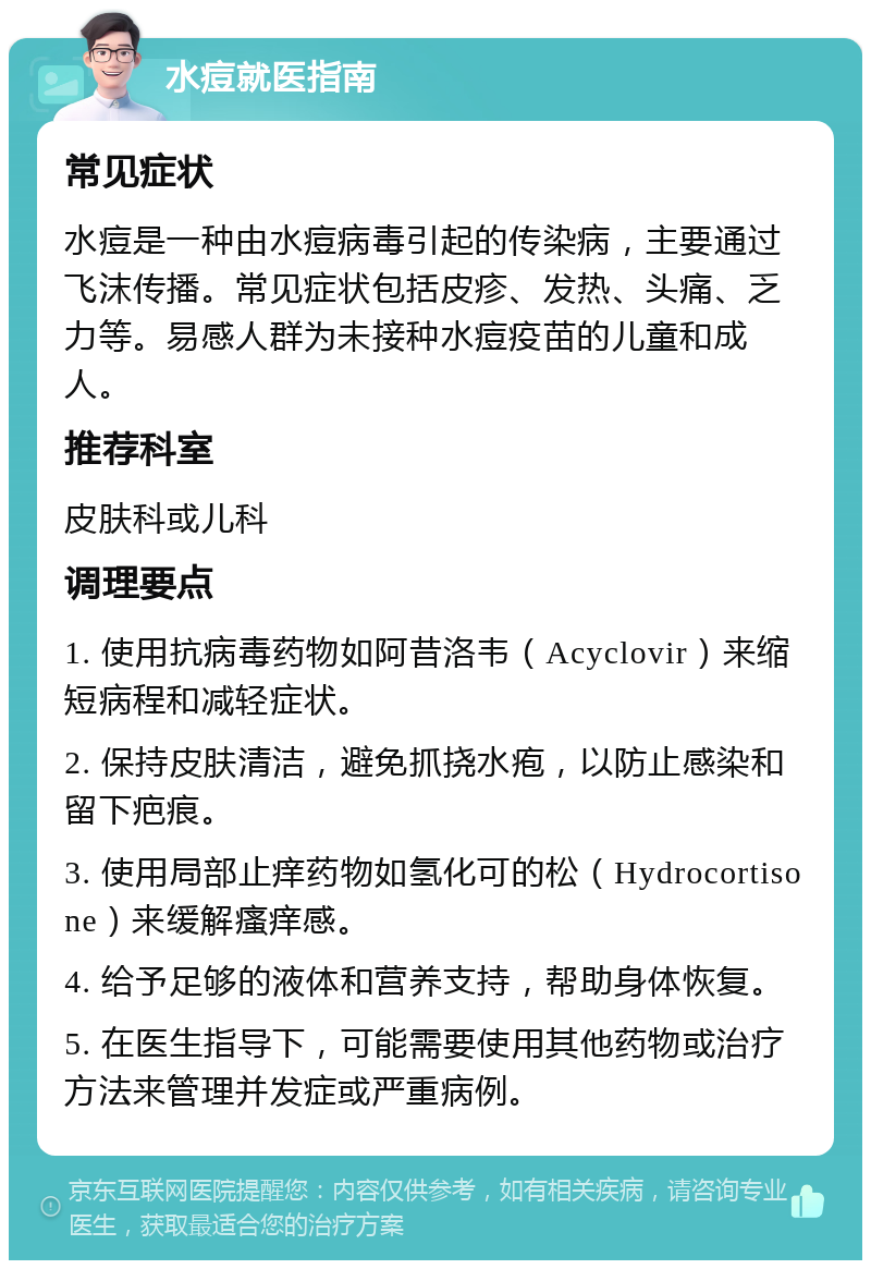 水痘就医指南 常见症状 水痘是一种由水痘病毒引起的传染病，主要通过飞沫传播。常见症状包括皮疹、发热、头痛、乏力等。易感人群为未接种水痘疫苗的儿童和成人。 推荐科室 皮肤科或儿科 调理要点 1. 使用抗病毒药物如阿昔洛韦（Acyclovir）来缩短病程和减轻症状。 2. 保持皮肤清洁，避免抓挠水疱，以防止感染和留下疤痕。 3. 使用局部止痒药物如氢化可的松（Hydrocortisone）来缓解瘙痒感。 4. 给予足够的液体和营养支持，帮助身体恢复。 5. 在医生指导下，可能需要使用其他药物或治疗方法来管理并发症或严重病例。